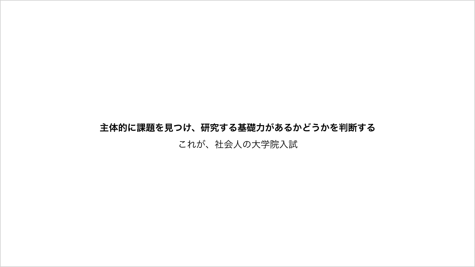 主体的に課題を見つけ、研究する基礎力があるかどうかを判断する これが、社会人の大学院入試