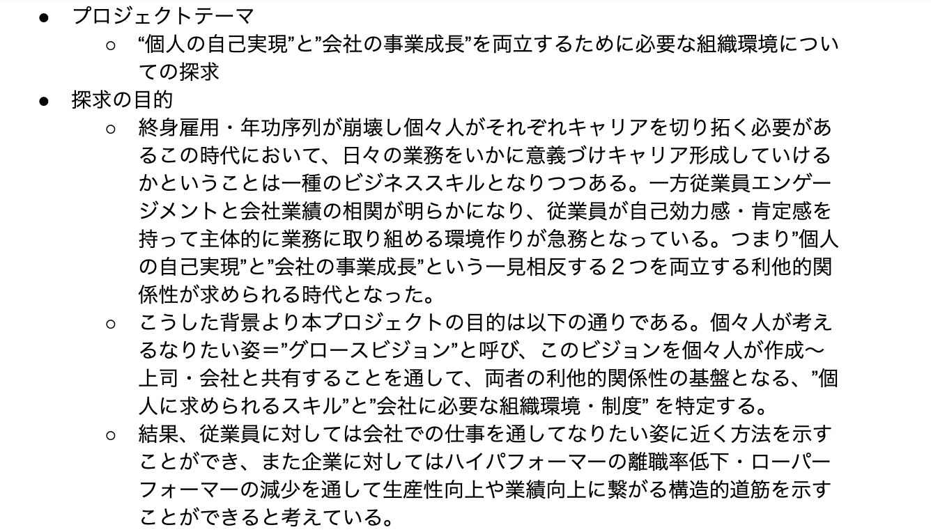 プロジェクトテーマ “個人の自己実現”と”会社の事業成長”を両立するために必要な組織環境についての探求 探求の目的 終身雇用・年功序列が崩壊し個々人がそれぞれキャリアを切り拓く必要があるこの時代において、日々の業務をいかに意義づけキャリア形成していけるかということは一種のビジネススキルとなりつつある。一方従業員エンゲージメントと会社業績の相関が明らかになり、従業員が自己効力感・肯定感を持って主体的に業務に取り組める環境作りが急務となっている。つまり”個人の自己実現”と”会社の事業成長”という一見相反する２つを両立する利他的関係性が求められる時代となった。 こうした背景より本プロジェクトの目的は以下の通りである。個々人が考えるなりたい姿＝”グロースビジョン”と呼び、このビジョンを個々人が作成〜上司・会社と共有することを通して、両者の利他的関係性の基盤となる、”個人に求められるスキル”と”会社に必要な組織環境・制度” を特定する。 結果、従業員に対しては会社での仕事を通してなりたい姿に近く方法を示すことができ、また企業に対してはハイパフォーマーの離職率低下・ローパーフォーマーの減少を通して生産性向上や業績向上に繋がる構造的道筋を示すことができると考えている。