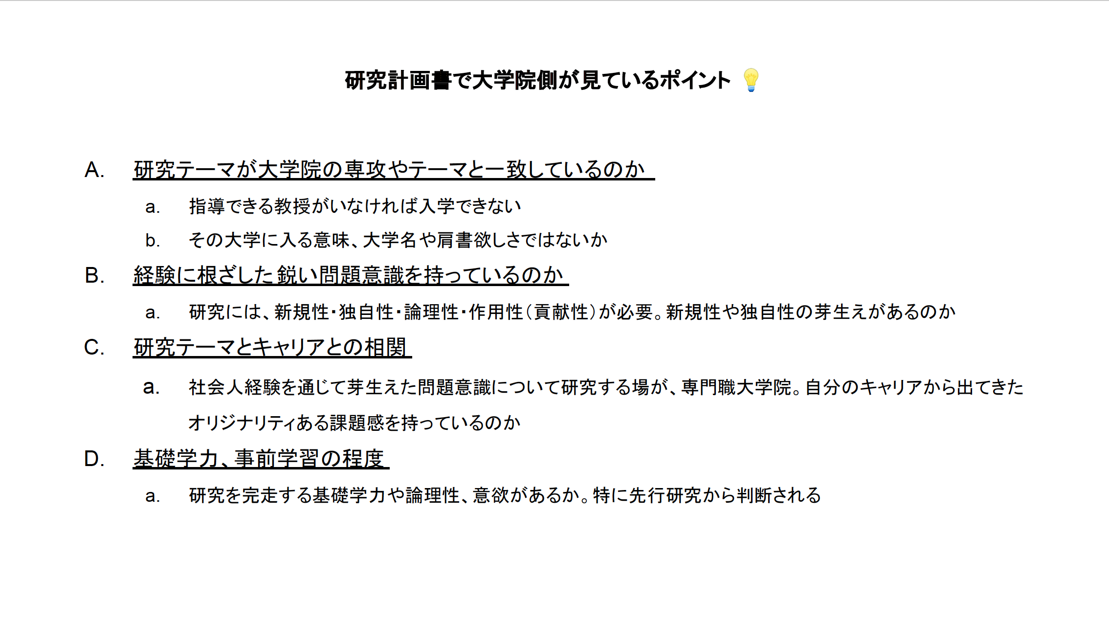 研究テーマが大学院の専攻やテーマと一致しているのか 指導できる教授がいなければ入学できない その大学に入る意味、大学名や肩書欲しさではないか 経験に根ざした鋭い問題意識を持っているのか 研究には、新規性・独自性・論理性・作用性（貢献性）が必要。新規性や独自性の芽生えがあるのか 研究テーマとキャリアとの相関 社会人経験を通じて芽生えた問題意識について研究する場が、専門職大学院。自分のキャリアから出てきたオリジナリティある課題感を持っているのか 基礎学力、事前学習の程度 研究を完走する基礎学力や論理性、意欲があるか。特に先行研究から判断される