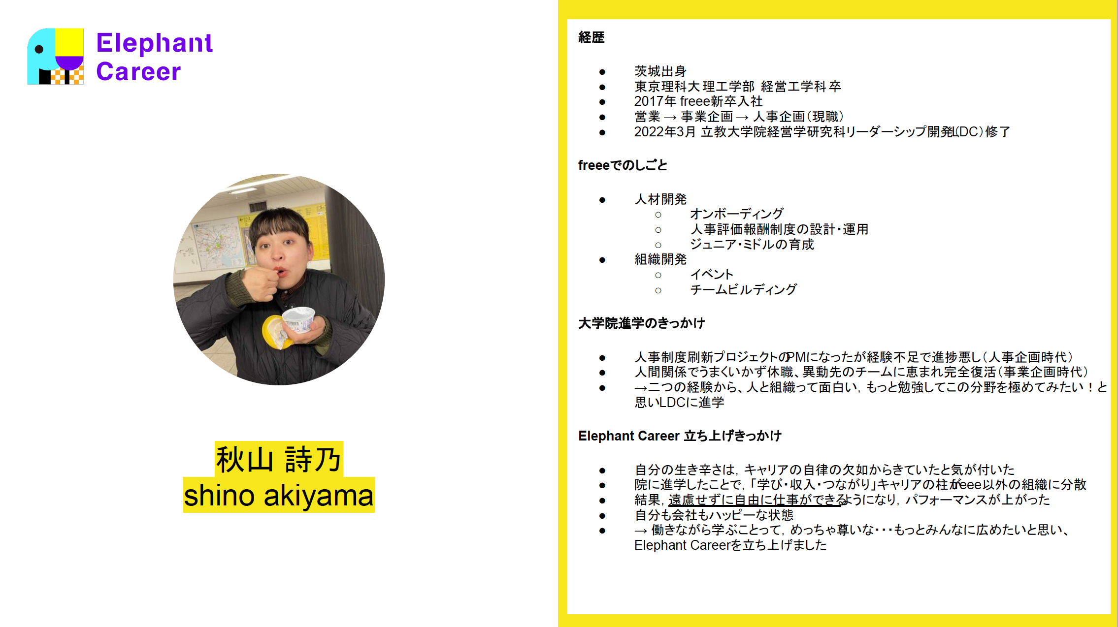 経歴 茨城出身 東京理科大 理工学部  経営工学科 卒 2017年 freee新卒入社　 営業 → 事業企画 → 人事企画（現職） 2022年3月 立教大学院経営学研究科リーダーシップ開発（LDC）修了 freeeでのしごと 人材開発 オンボーディング 人事評価報酬制度の設計・運用 ジュニア・ミドルの育成 組織開発 イベント チームビルディング 大学院進学のきっかけ 人事制度刷新プロジェクトのPMになったが経験不足で進捗悪し（人事企画時代） 人間関係でうまくいかず休職、異動先のチームに恵まれ完全復活（事業企画時代） →二つの経験から、人と組織って面白い，もっと勉強してこの分野を極めてみたい！と思いLDCに進学 Elephant Career 立ち上げきっかけ 自分の生き辛さは，キャリアの自律の欠如からきていたと気が付いた 院に進学したことで，「学び・収入・つながり」キャリアの柱がfreee以外の組織に分散 結果，遠慮せずに自由に仕事ができるようになり，パフォーマンスが上がった 自分も会社もハッピーな状態 → 働きながら学ぶことって，めっちゃ尊いな・・・もっとみんなに広めたいと思い、Elephant Careerを立ち上げました